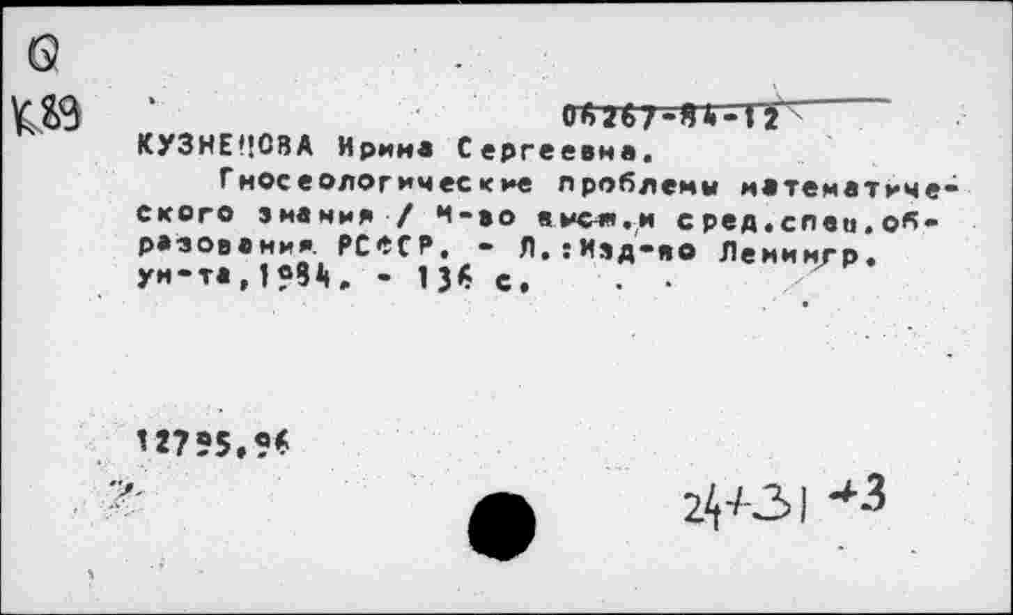 ﻿о	.
КУЗНЕЦОВА Ирина Сергеевна.
Гносеологические проблемы математического знания / м-во вися.и сред.спец.образования. РСеСР. - Л.:Изд-яо Лемимгр. уи-та,1?81», - 13$ с. . •	'
’2755,9^